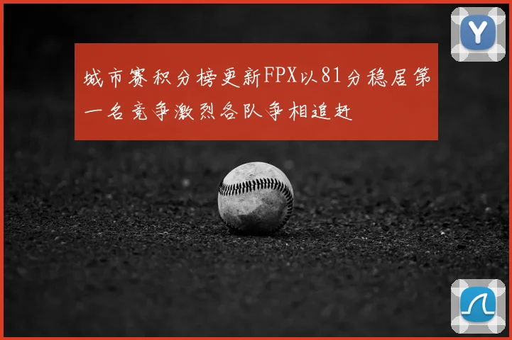 城市赛积分榜更新FPX以81分稳居第一名竞争激烈各队争相追赶