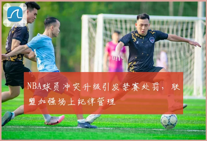 NBA球员冲突升级引发禁赛处罚，联盟加强场上纪律管理
