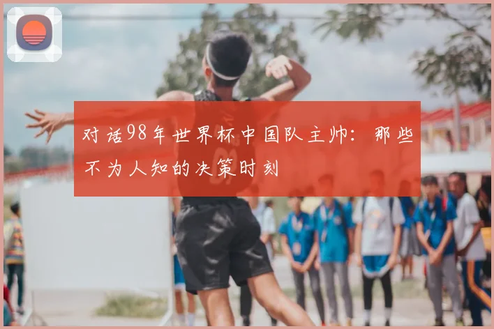 对话98年世界杯中国队主帅：那些不为人知的决策时刻