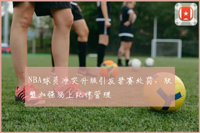 NBA球员冲突升级引发禁赛处罚，联盟加强场上纪律管理