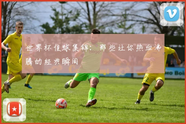 世界杯佳球集锦：那些让你热血沸腾的经典瞬间