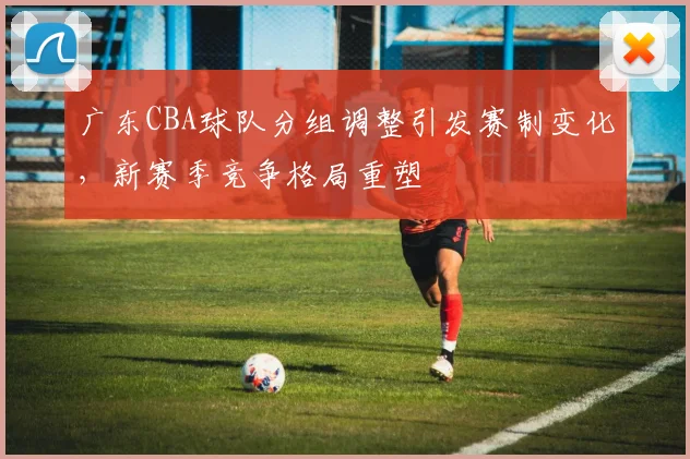 广东CBA球队分组调整引发赛制变化,新赛季竞争格局重塑