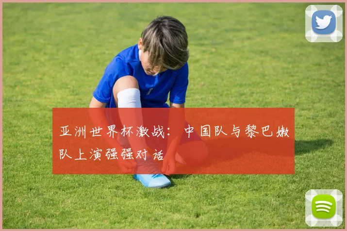 亚洲世界杯激战：中国队与黎巴嫩队上演强强对话