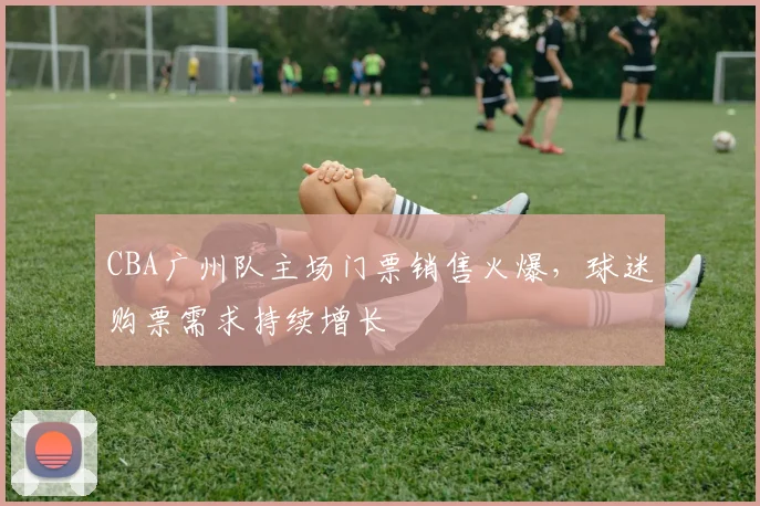 CBA广州队主场门票销售火爆，球迷购票需求持续增长