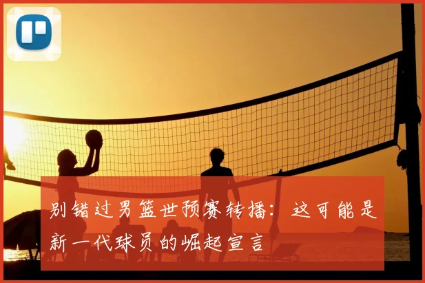 别错过男篮世预赛转播:这可能是新一代球员的崛起宣言