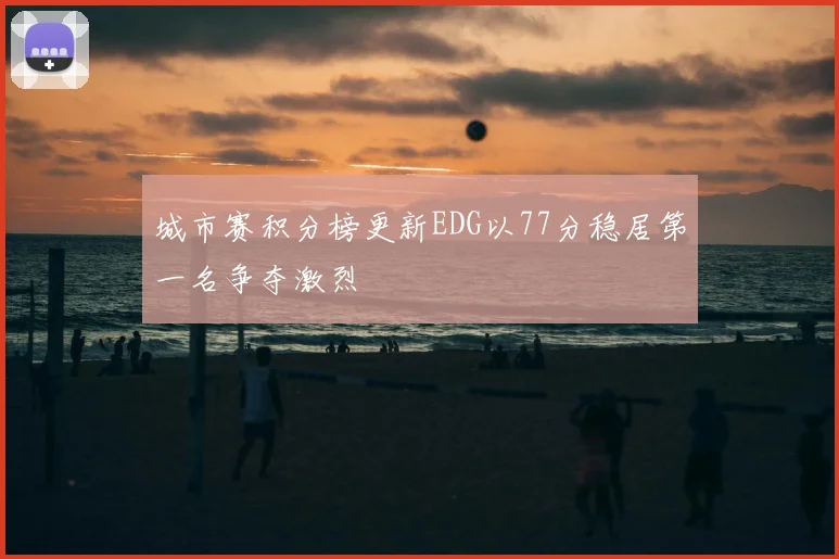 城市赛积分榜更新EDG以77分稳居第一名争夺激烈