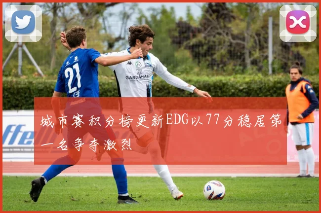 城市赛积分榜更新EDG以77分稳居第一名争夺激烈