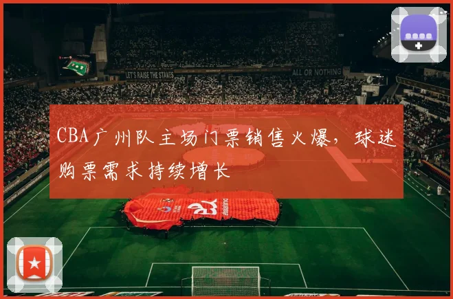 CBA广州队主场门票销售火爆，球迷购票需求持续增长
