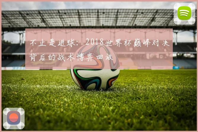 不止是进球：2018世界杯巅峰对决背后的战术博弈回放