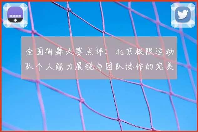 全国街舞大赛点评：北京极限运动队个人能力展现与团队协作的完美结合