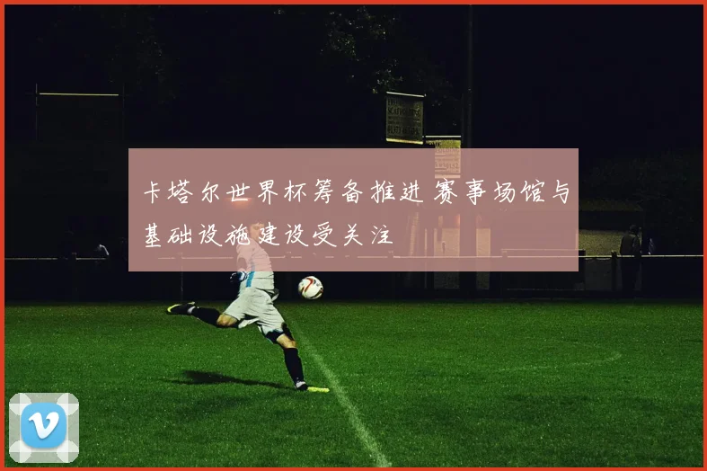 卡塔尔世界杯筹备推进 赛事场馆与基础设施建设受关注