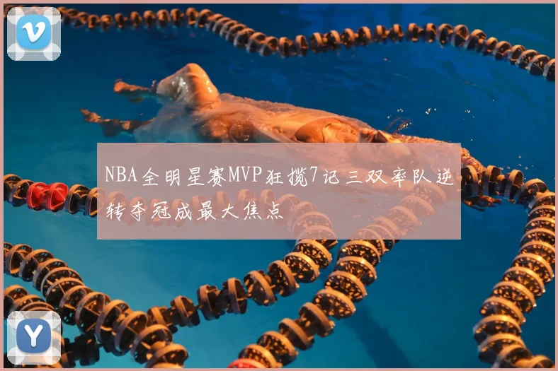 NBA全明星赛MVP狂揽7记三双率队逆转夺冠成最大焦点