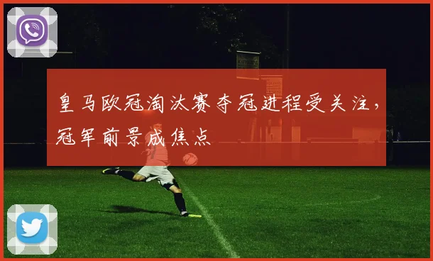 皇马欧冠淘汰赛夺冠进程受关注，冠军前景成焦点