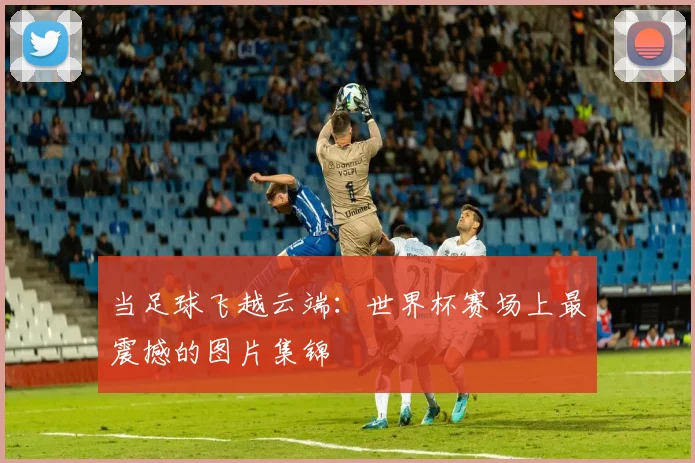 当足球飞越云端：世界杯赛场上最震撼的图片集锦