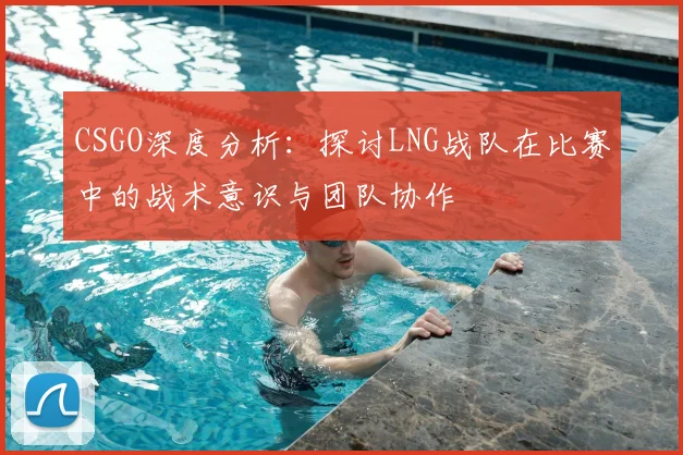 CSGO深度分析：探讨LNG战队在比赛中的战术意识与团队协作