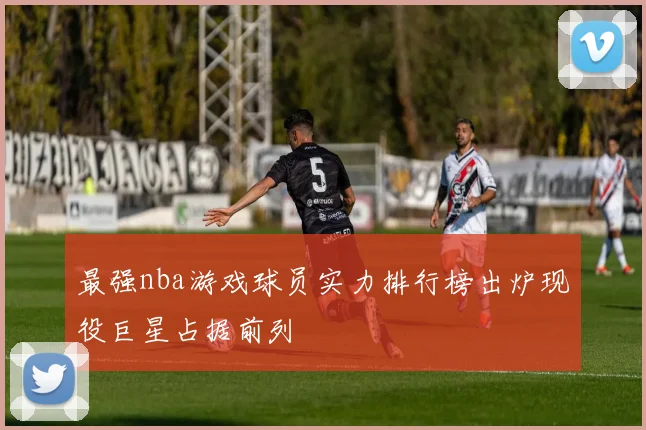 最强nba游戏球员实力排行榜出炉现役巨星占据前列