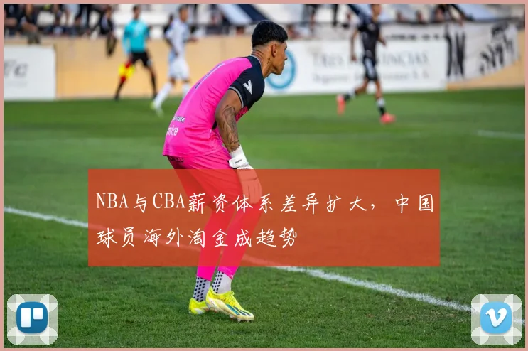 NBA与CBA薪资体系差异扩大,中国球员海外淘金成趋势