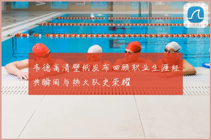 韦德高清壁纸发布回顾职业生涯经典瞬间与热火队史荣耀