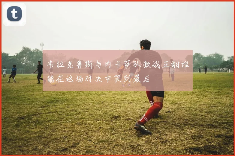韦拉克鲁斯与内卡萨队激战正酣谁能在这场对决中笑到最后