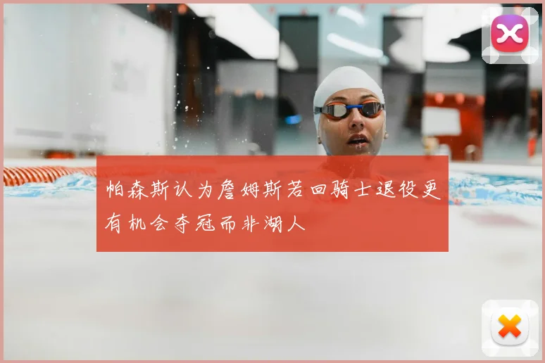 帕森斯认为詹姆斯若回骑士退役更有机会夺冠而非湖人