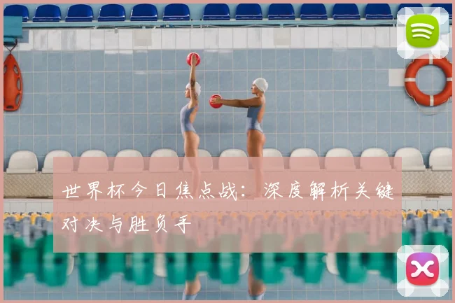 世界杯今日焦点战：深度解析关键对决与胜负手