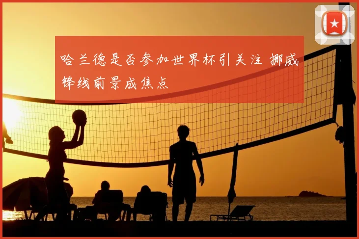 哈兰德是否参加世界杯引关注 挪威锋线前景成焦点