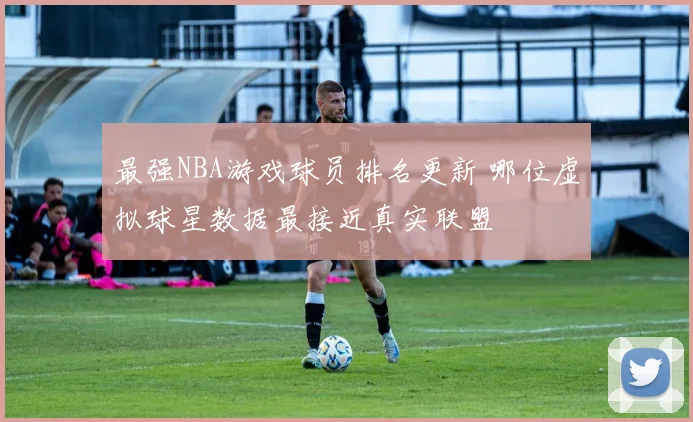 最强NBA游戏球员排名更新 哪位虚拟球星数据最接近真实联盟