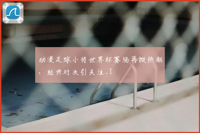 动漫足球小将世界杯赛场再掀热潮，经典对决引关注_1