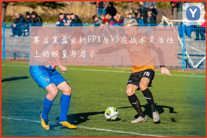赛后复盘分析FPX与V5在战术灵活性上的较量与启示