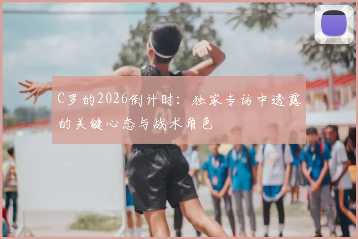 C罗的2026倒计时：独家专访中透露的关键心态与战术角色