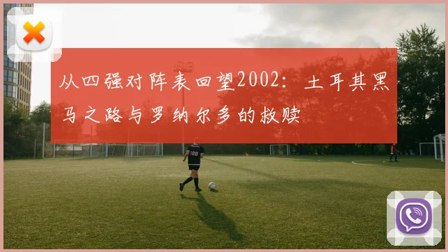 从四强对阵表回望2002：土耳其黑马之路与罗纳尔多的救赎