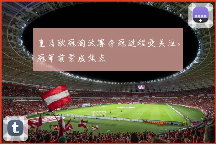 皇马欧冠淘汰赛夺冠进程受关注，冠军前景成焦点