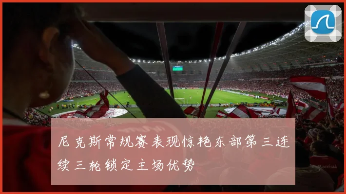 尼克斯常规赛表现惊艳东部第三连续三轮锁定主场优势