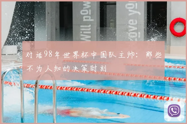 对话98年世界杯中国队主帅：那些不为人知的决策时刻