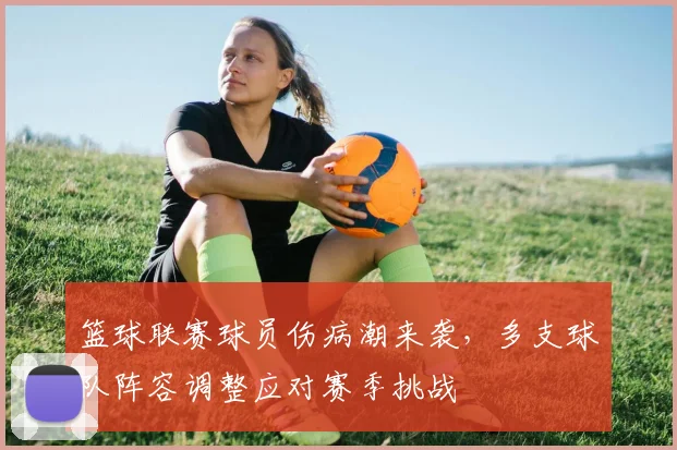 篮球联赛球员伤病潮来袭，多支球队阵容调整应对赛季挑战