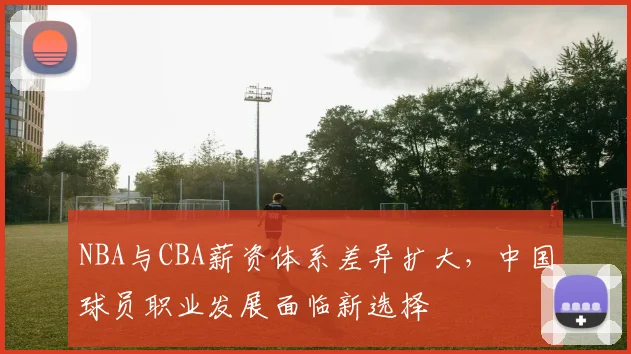 NBA与CBA薪资体系差异扩大，中国球员职业发展面临新选择