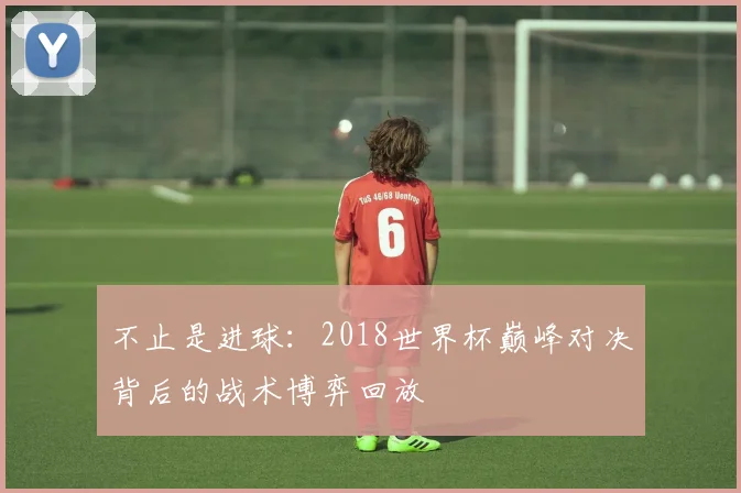 不止是进球：2018世界杯巅峰对决背后的战术博弈回放
