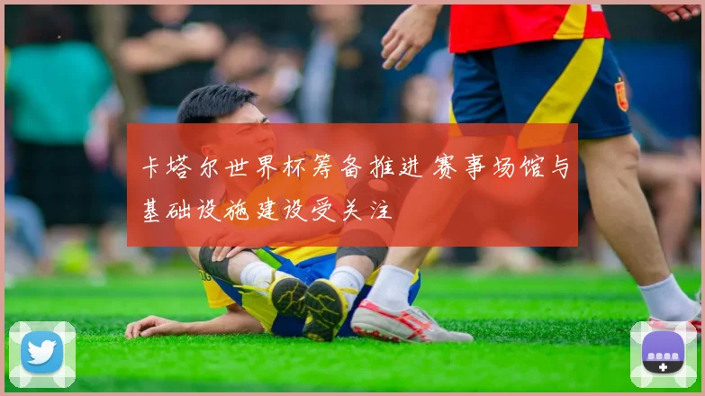卡塔尔世界杯筹备推进 赛事场馆与基础设施建设受关注
