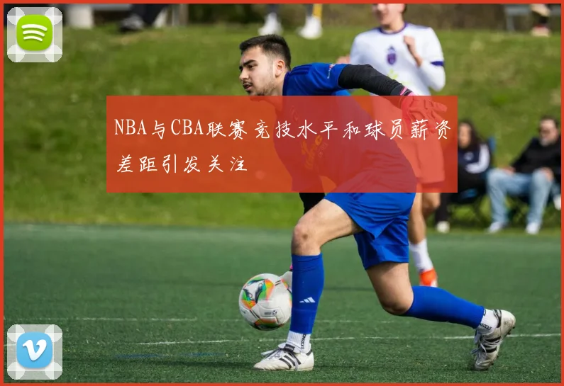 NBA与CBA联赛竞技水平和球员薪资差距引发关注