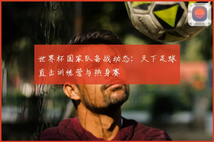 世界杯国家队备战动态：天下足球直击训练营与热身赛