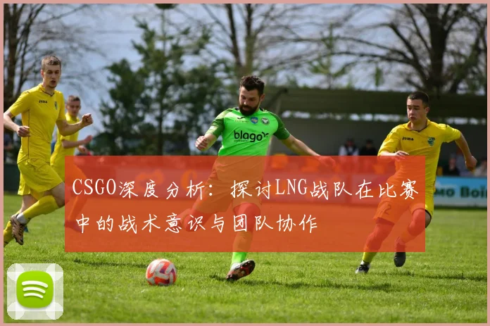 CSGO深度分析:探讨LNG战队在比赛中的战术意识与团队协作