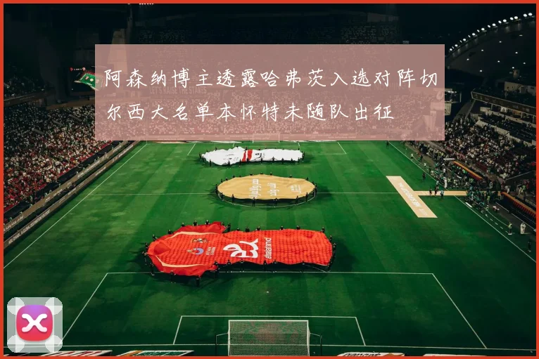 阿森纳博主透露哈弗茨入选对阵切尔西大名单本怀特未随队出征