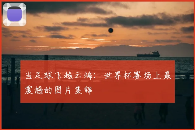当足球飞越云端：世界杯赛场上最震撼的图片集锦