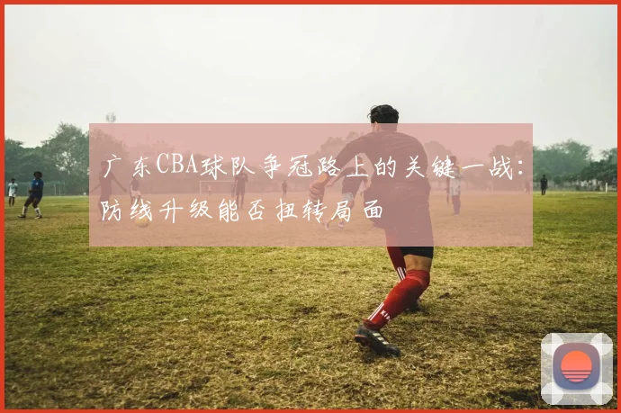 广东CBA球队争冠路上的关键一战:防线升级能否扭转局面