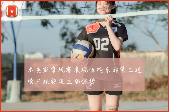 尼克斯常规赛表现惊艳东部第三连续三轮锁定主场优势