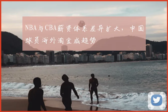 NBA与CBA薪资体系差异扩大,中国球员海外淘金成趋势