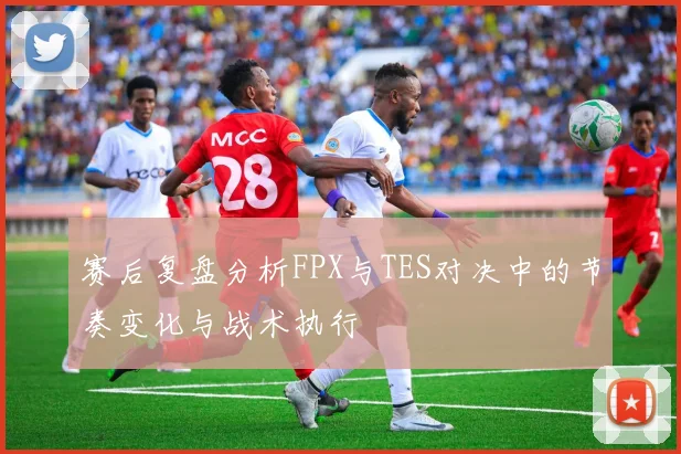 赛后复盘分析FPX与TES对决中的节奏变化与战术执行