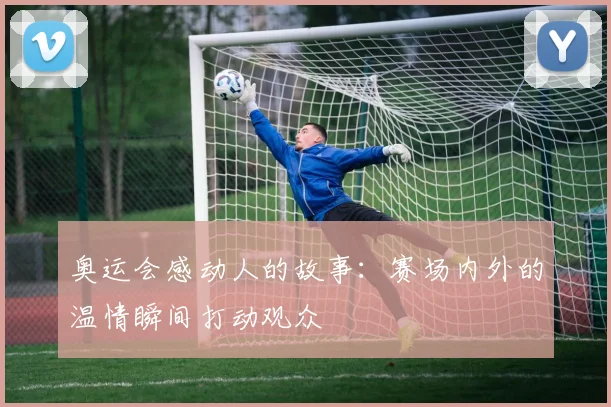 奥运会感动人的故事：赛场内外的温情瞬间打动观众