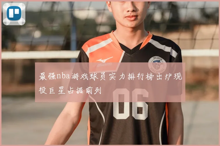最强nba游戏球员实力排行榜出炉现役巨星占据前列