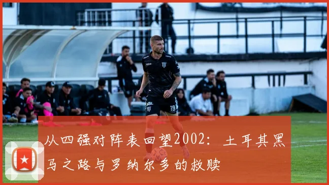 从四强对阵表回望2002：土耳其黑马之路与罗纳尔多的救赎